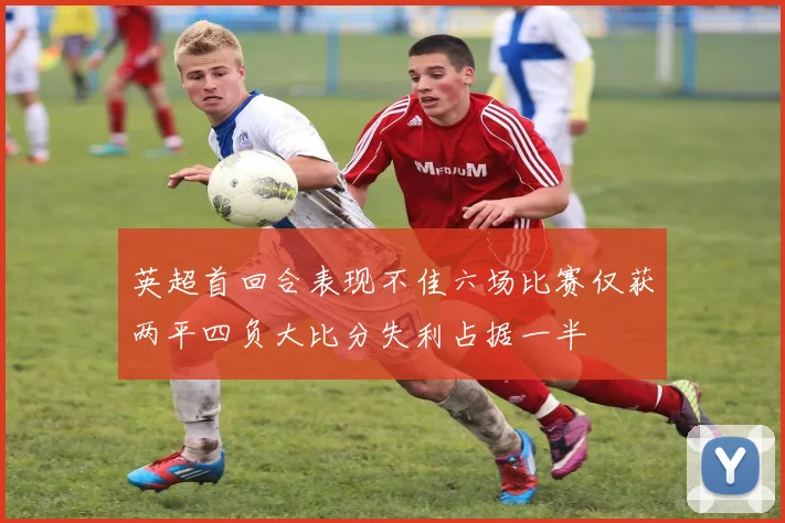 英超首回合表现不佳六场比赛仅获两平四负大比分失利占据一半