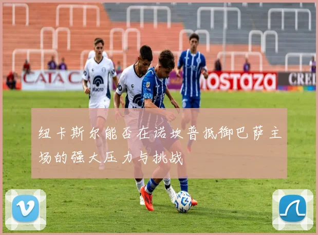 纽卡斯尔能否在诺坎普抵御巴萨主场的强大压力与挑战