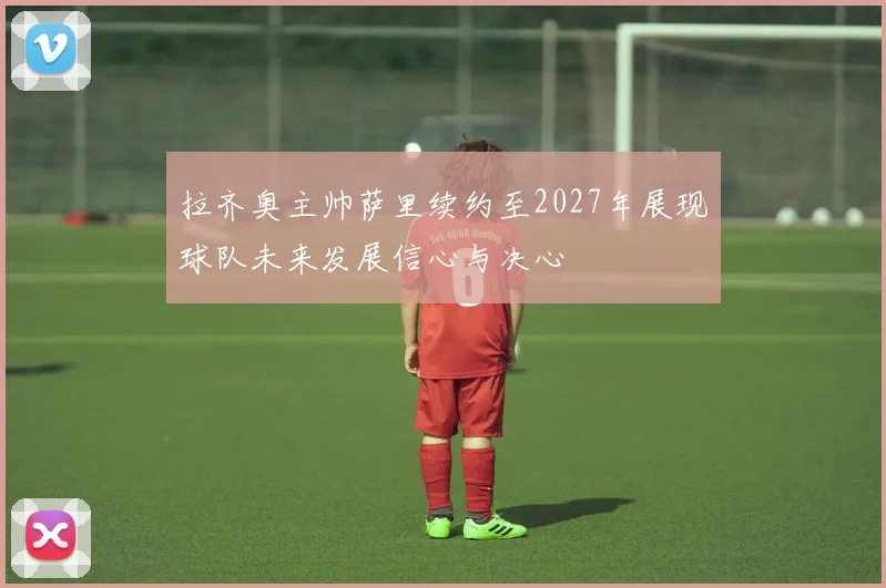 拉齐奥主帅萨里续约至2027年展现球队未来发展信心与决心