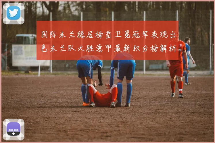 国际米兰稳居榜首卫冕冠军表现出色米兰队大胜意甲最新积分榜解析