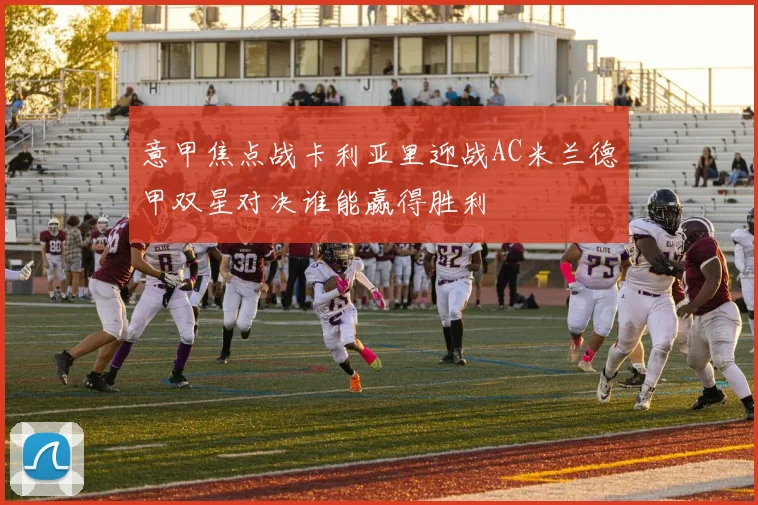 意甲焦点战卡利亚里迎战AC米兰德甲双星对决谁能赢得胜利