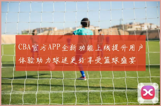 CBA官方APP全新功能上线提升用户体验助力球迷更好享受篮球盛宴